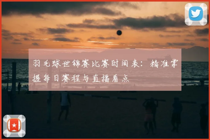 羽毛球世锦赛比赛时间表：精准掌握每日赛程与直播看点