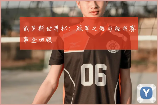 俄罗斯世界杯：冠军之路与经典赛事全回顾