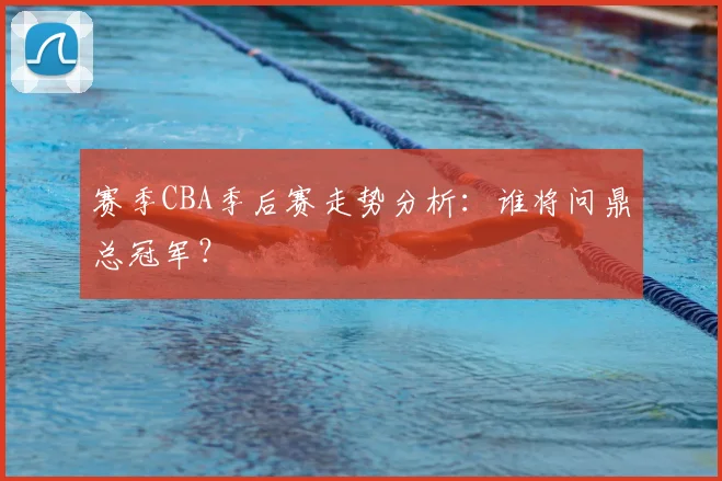 赛季CBA季后赛走势分析:谁将问鼎总冠军?
