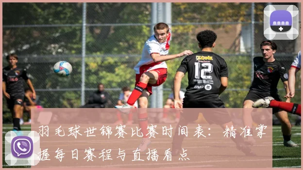 羽毛球世锦赛比赛时间表：精准掌握每日赛程与直播看点